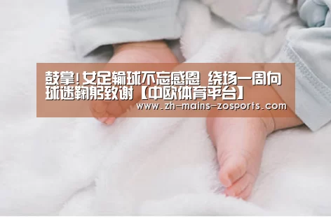 鼓掌!女足输球不忘感恩 绕场一周向球迷鞠躬致谢【中欧体育平台】(图1) 中欧体育官网
